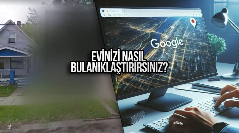 Google Haritalar ile Ev Bulanıklaştırma Nasıl Yapılır?